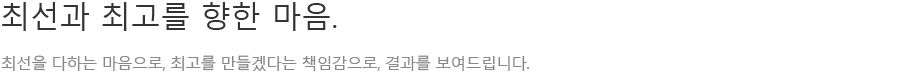 최선과 최고를 향한 마음. 최선을 다하는 마음으로, 최고를 만들겠다는 책임감으로, 결과를 보여드립니다.